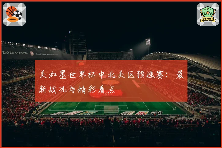 美加墨世界杯中北美区预选赛：最新战况与精彩看点