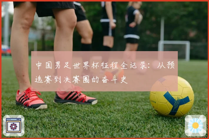 中国男足世界杯征程全记录：从预选赛到决赛圈的奋斗史
