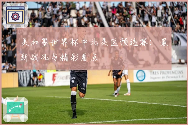 美加墨世界杯中北美区预选赛：最新战况与精彩看点