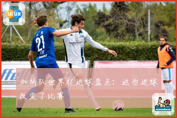 加纳队世界杯进球盘点：这些进球改变了比赛