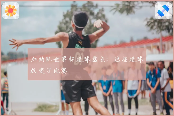 加纳队世界杯进球盘点：这些进球改变了比赛