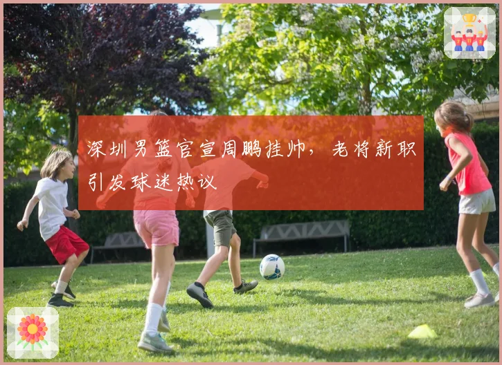 深圳男篮官宣周鹏挂帅，老将新职引发球迷热议